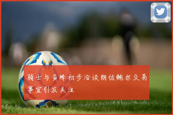 骑士与黄蜂初步洽谈朗佐鲍尔交易事宜引发关注