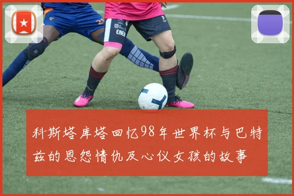 科斯塔库塔回忆98年世界杯与巴特兹的恩怨情仇及心仪女孩的故事