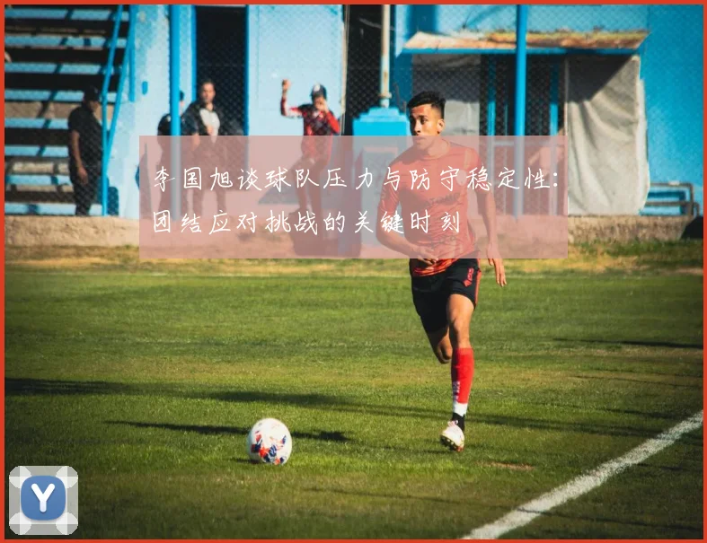 李国旭谈球队压力与防守稳定性：团结应对挑战的关键时刻