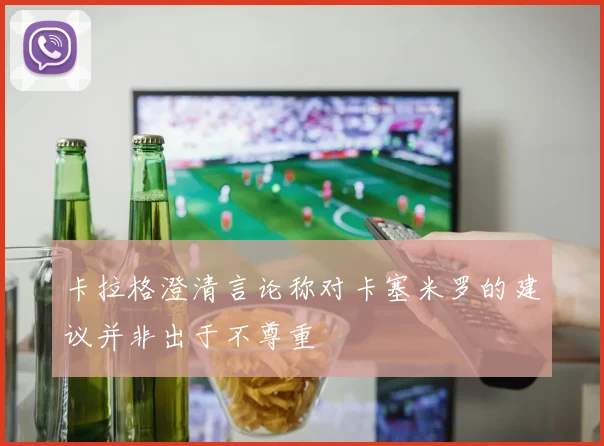 卡拉格澄清言论称对卡塞米罗的建议并非出于不尊重
