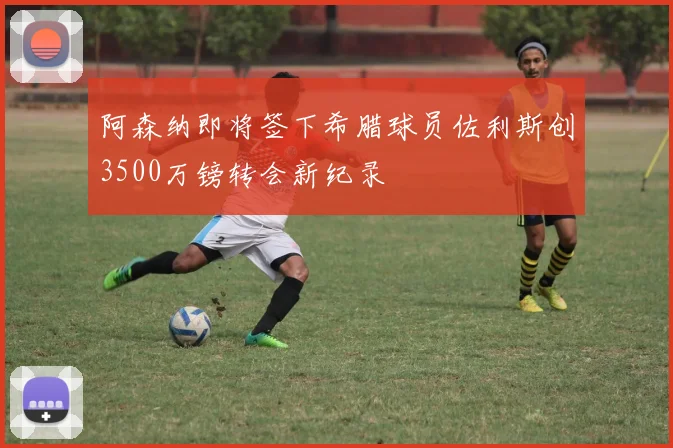 阿森纳即将签下希腊球员佐利斯创3500万镑转会新纪录