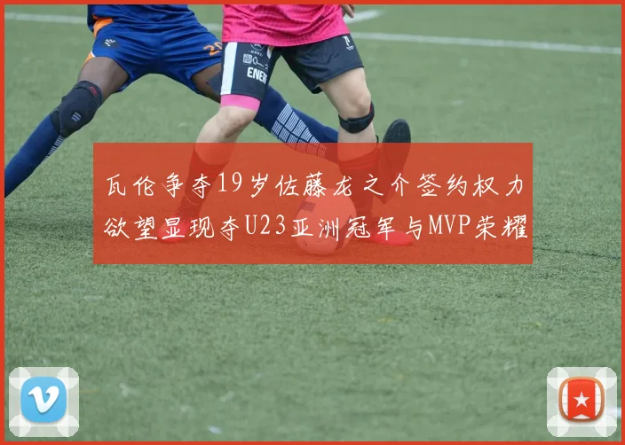 瓦伦争夺19岁佐藤龙之介签约权力欲望显现夺U23亚洲冠军与MVP荣耀