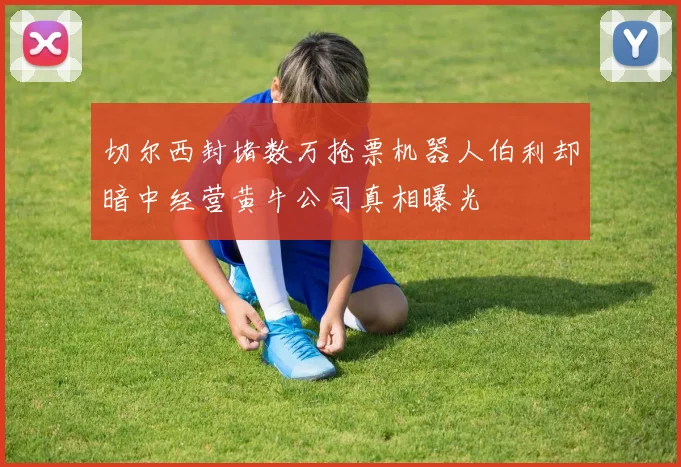 切尔西封堵数万抢票机器人伯利却暗中经营黄牛公司真相曝光