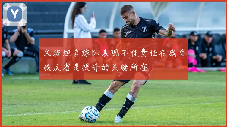 文班坦言球队表现不佳责任在我自我反省是提升的关键所在