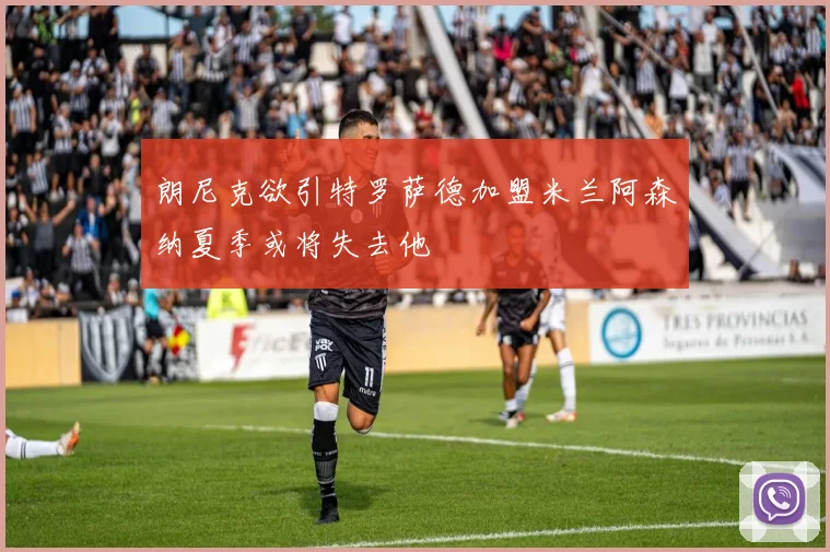 朗尼克欲引特罗萨德加盟米兰阿森纳夏季或将失去他