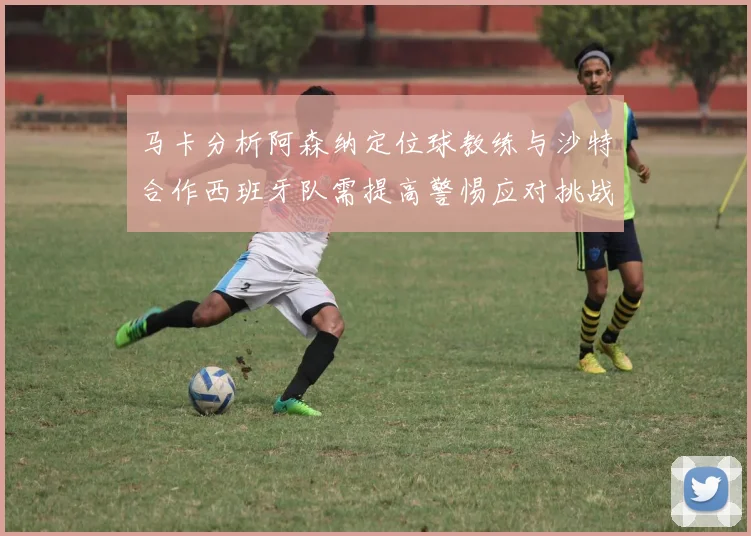 马卡分析阿森纳定位球教练与沙特合作西班牙队需提高警惕应对挑战