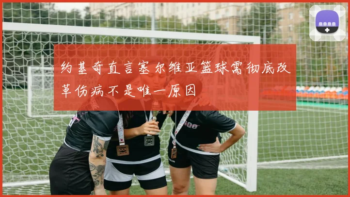 约基奇直言塞尔维亚篮球需彻底改革伤病不是唯一原因