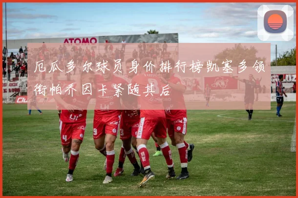 厄瓜多尔球员身价排行榜凯塞多领衔帕乔因卡紧随其后