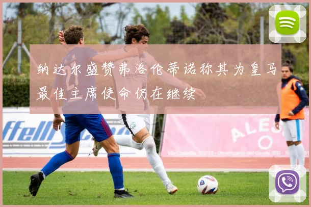 纳达尔盛赞弗洛伦蒂诺称其为皇马最佳主席使命仍在继续