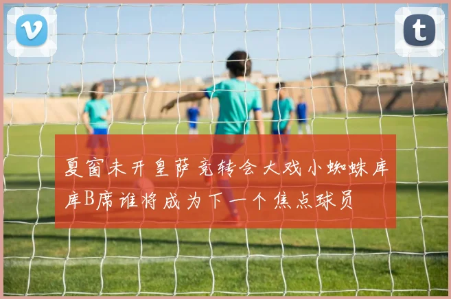 夏窗未开皇萨竞转会大戏小蜘蛛库库B席谁将成为下一个焦点球员