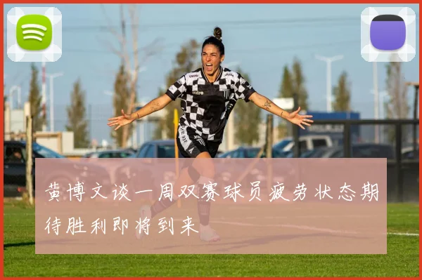 黄博文谈一周双赛球员疲劳状态期待胜利即将到来