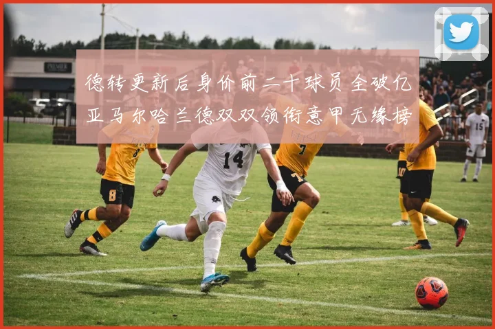 德转更新后身价前二十球员全破亿亚马尔哈兰德双双领衔意甲无缘榜单