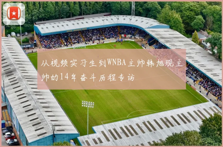 从视频实习生到WNBA主帅韩旭现主帅的14年奋斗历程专访