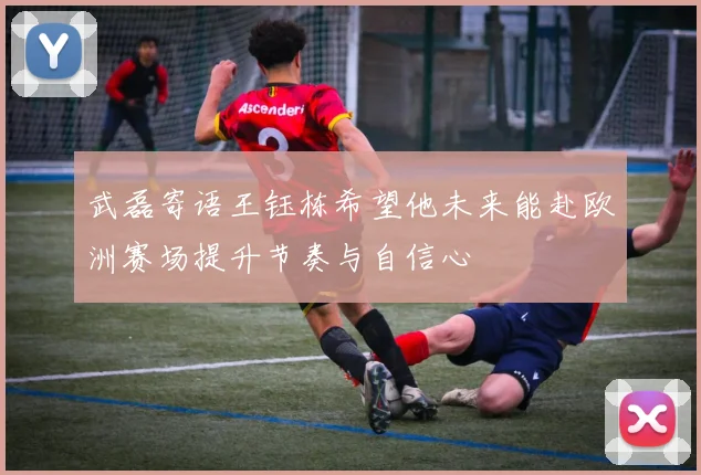 武磊寄语王钰栋希望他未来能赴欧洲赛场提升节奏与自信心