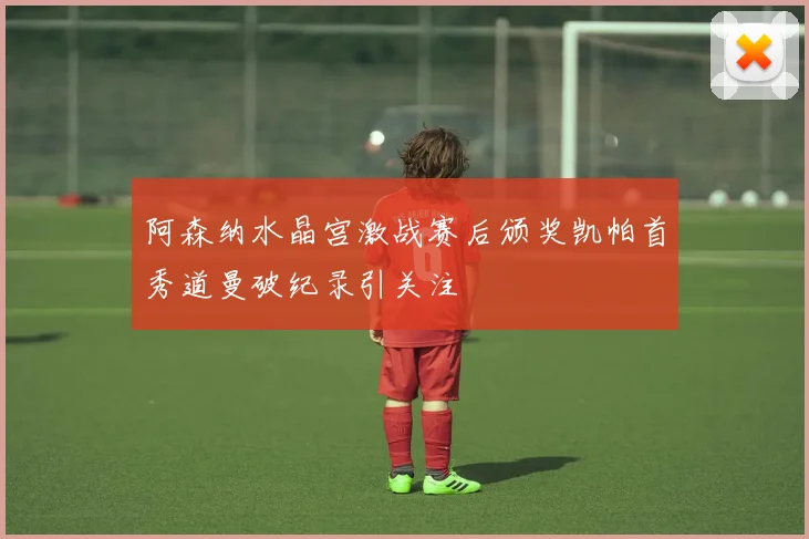 阿森纳水晶宫激战赛后颁奖凯帕首秀道曼破纪录引关注