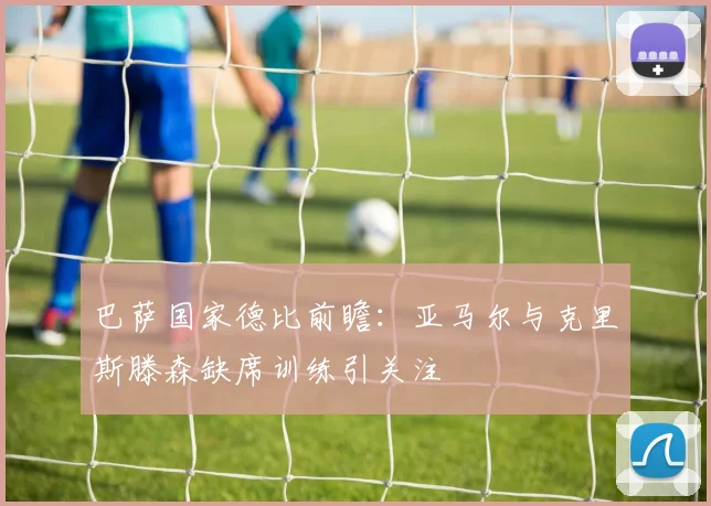 巴萨国家德比前瞻：亚马尔与克里斯滕森缺席训练引关注
