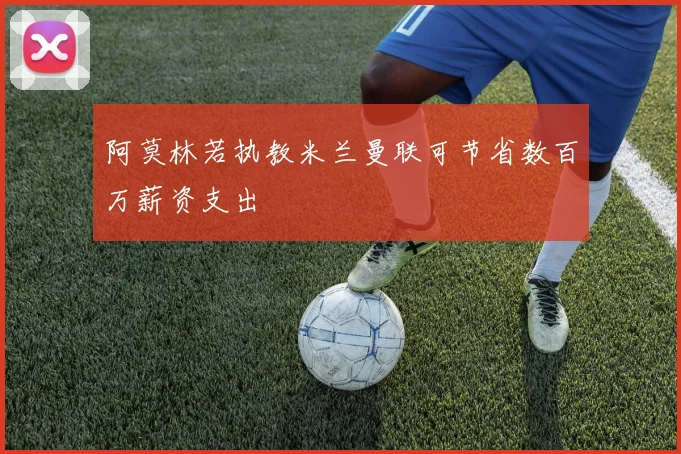 阿莫林若执教米兰曼联可节省数百万薪资支出